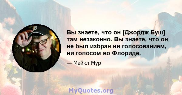 Вы знаете, что он [Джордж Буш] там незаконно. Вы знаете, что он не был избран ни голосованием, ни голосом во Флориде.