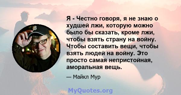 Я - Честно говоря, я не знаю о худшей лжи, которую можно было бы сказать, кроме лжи, чтобы взять страну на войну. Чтобы составить вещи, чтобы взять людей на войну. Это просто самая непристойная, аморальная вещь.