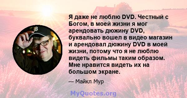 Я даже не люблю DVD. Честный с Богом, в моей жизни я мог арендовать дюжину DVD, буквально вошел в видео магазин и арендовал дюжину DVD в моей жизни, потому что я не люблю видеть фильмы таким образом. Мне нравится видеть 