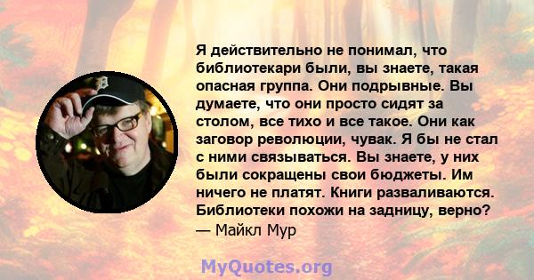 Я действительно не понимал, что библиотекари были, вы знаете, такая опасная группа. Они подрывные. Вы думаете, что они просто сидят за столом, все тихо и все такое. Они как заговор революции, чувак. Я бы не стал с ними