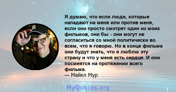 Я думаю, что если люди, которые нападают на меня или против меня, если они просто смотрят один из моих фильмов, они бы - они могут не согласиться со мной политически во всем, что я говорю. Но в конце фильма они будут