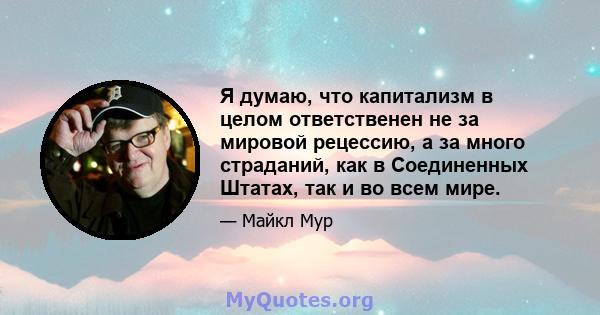 Я думаю, что капитализм в целом ответственен не за мировой рецессию, а за много страданий, как в Соединенных Штатах, так и во всем мире.