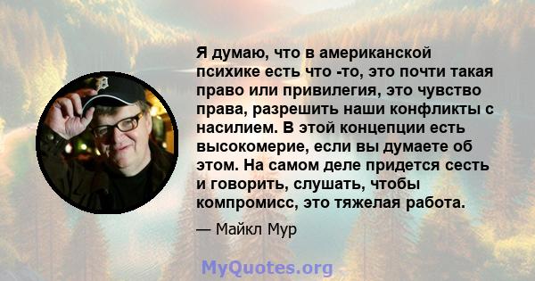 Я думаю, что в американской психике есть что -то, это почти такая право или привилегия, это чувство права, разрешить наши конфликты с насилием. В этой концепции есть высокомерие, если вы думаете об этом. На самом деле