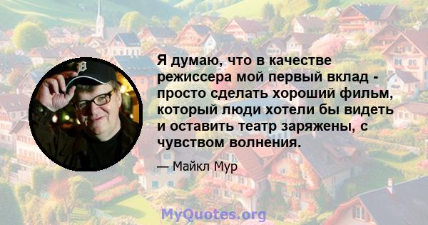 Я думаю, что в качестве режиссера мой первый вклад - просто сделать хороший фильм, который люди хотели бы видеть и оставить театр заряжены, с чувством волнения.