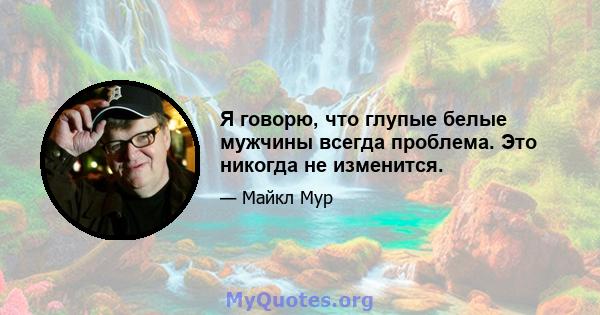 Я говорю, что глупые белые мужчины всегда проблема. Это никогда не изменится.