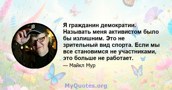 Я гражданин демократии. Называть меня активистом было бы излишним. Это не зрительный вид спорта. Если мы все становимся не участниками, это больше не работает.