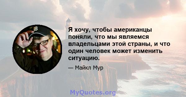 Я хочу, чтобы американцы поняли, что мы являемся владельцами этой страны, и что один человек может изменить ситуацию.