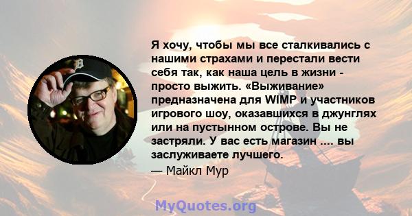 Я хочу, чтобы мы все сталкивались с нашими страхами и перестали вести себя так, как наша цель в жизни - просто выжить. «Выживание» предназначена для WIMP и участников игрового шоу, оказавшихся в джунглях или на