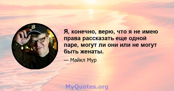 Я, конечно, верю, что я не имею права рассказать еще одной паре, могут ли они или не могут быть женаты.