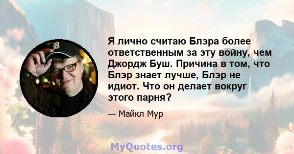 Я лично считаю Блэра более ответственным за эту войну, чем Джордж Буш. Причина в том, что Блэр знает лучше, Блэр не идиот. Что он делает вокруг этого парня?