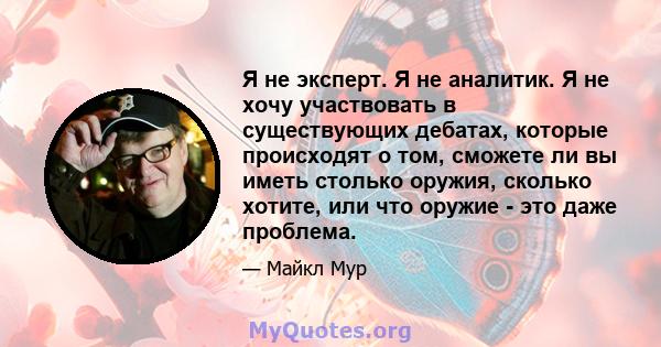 Я не эксперт. Я не аналитик. Я не хочу участвовать в существующих дебатах, которые происходят о том, сможете ли вы иметь столько оружия, сколько хотите, или что оружие - это даже проблема.