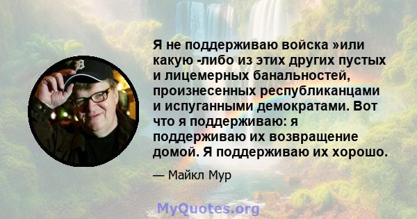 Я не поддерживаю войска »или какую -либо из этих других пустых и лицемерных банальностей, произнесенных республиканцами и испуганными демократами. Вот что я поддерживаю: я поддерживаю их возвращение домой. Я поддерживаю 