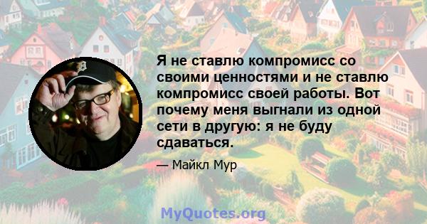 Я не ставлю компромисс со своими ценностями и не ставлю компромисс своей работы. Вот почему меня выгнали из одной сети в другую: я не буду сдаваться.