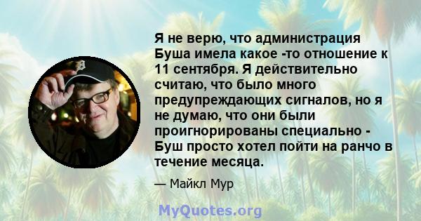 Я не верю, что администрация Буша имела какое -то отношение к 11 сентября. Я действительно считаю, что было много предупреждающих сигналов, но я не думаю, что они были проигнорированы специально - Буш просто хотел пойти 