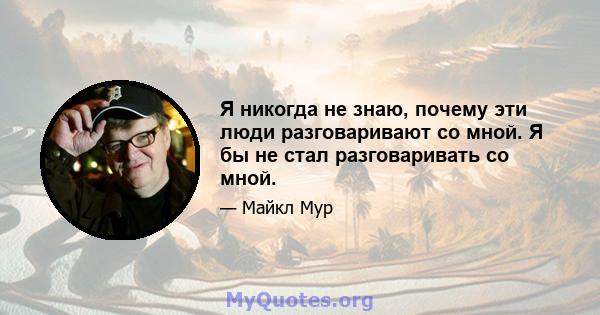 Я никогда не знаю, почему эти люди разговаривают со мной. Я бы не стал разговаривать со мной.