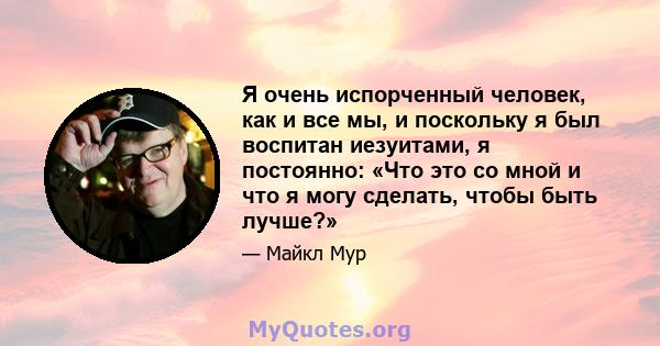 Я очень испорченный человек, как и все мы, и поскольку я был воспитан иезуитами, я постоянно: «Что это со мной и что я могу сделать, чтобы быть лучше?»