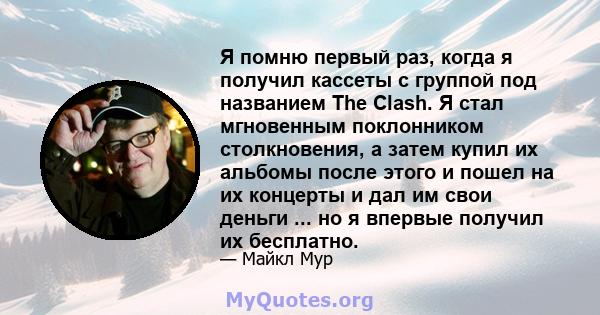 Я помню первый раз, когда я получил кассеты с группой под названием The Clash. Я стал мгновенным поклонником столкновения, а затем купил их альбомы после этого и пошел на их концерты и дал им свои деньги ... но я