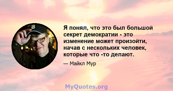 Я понял, что это был большой секрет демократии - это изменение может произойти, начав с нескольких человек, которые что -то делают.