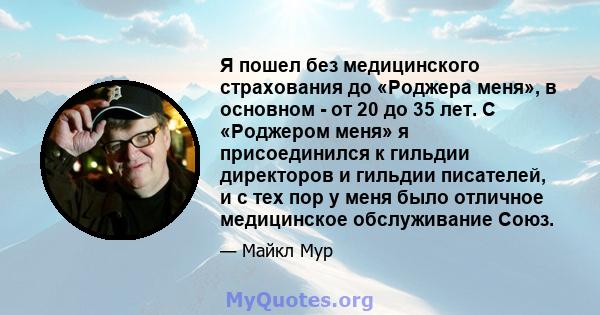 Я пошел без медицинского страхования до «Роджера меня», в основном - от 20 до 35 лет. С «Роджером меня» я присоединился к гильдии директоров и гильдии писателей, и с тех пор у меня было отличное медицинское обслуживание 