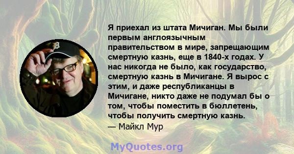 Я приехал из штата Мичиган. Мы были первым англоязычным правительством в мире, запрещающим смертную казнь, еще в 1840-х годах. У нас никогда не было, как государство, смертную казнь в Мичигане. Я вырос с этим, и даже