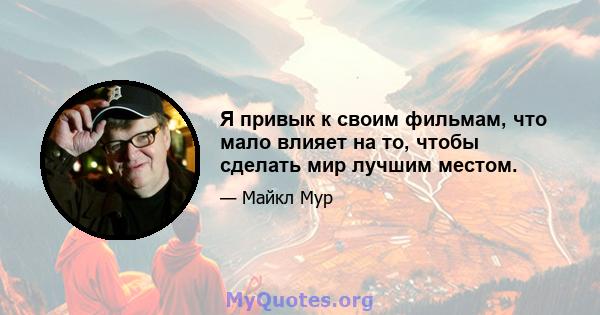 Я привык к своим фильмам, что мало влияет на то, чтобы сделать мир лучшим местом.