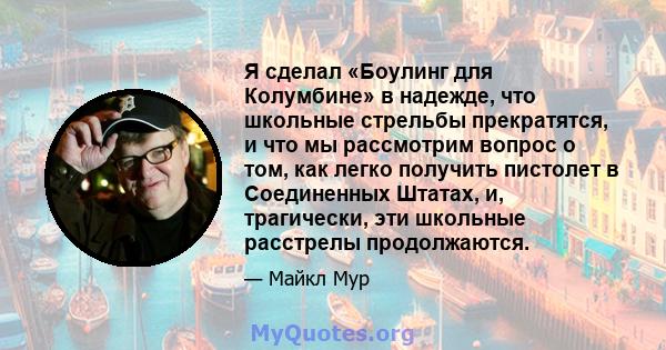 Я сделал «Боулинг для Колумбине» в надежде, что школьные стрельбы прекратятся, и что мы рассмотрим вопрос о том, как легко получить пистолет в Соединенных Штатах, и, трагически, эти школьные расстрелы продолжаются.