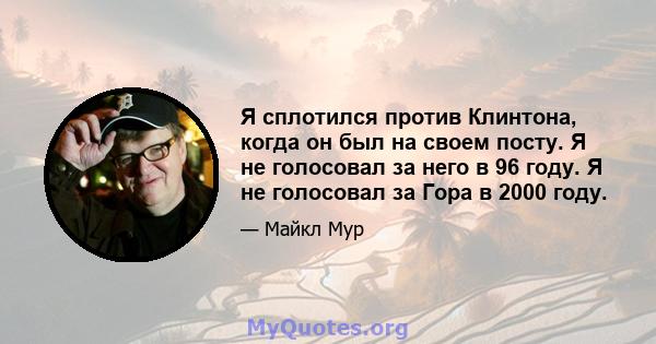 Я сплотился против Клинтона, когда он был на своем посту. Я не голосовал за него в 96 году. Я не голосовал за Гора в 2000 году.