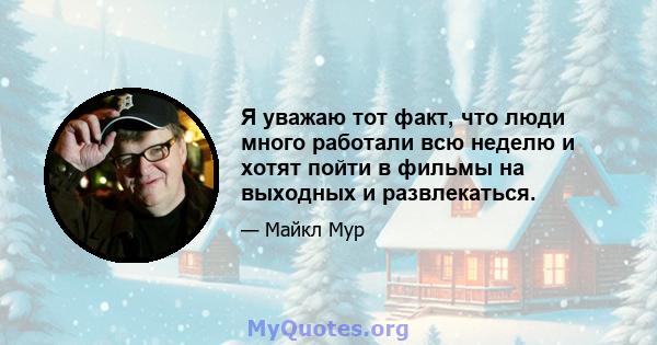 Я уважаю тот факт, что люди много работали всю неделю и хотят пойти в фильмы на выходных и развлекаться.