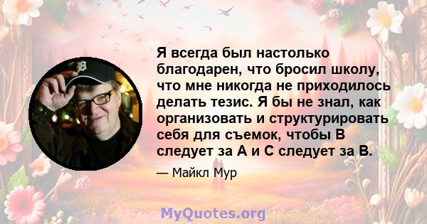 Я всегда был настолько благодарен, что бросил школу, что мне никогда не приходилось делать тезис. Я бы не знал, как организовать и структурировать себя для съемок, чтобы B следует за A и C следует за B.