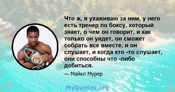 Что ж, я ухаживаю за ним, у него есть тренер по боксу, который знает, о чем он говорит, и как только он уйдет, он сможет собрать все вместе, и он слушает, и когда кто -то слушает, они способны что -либо добиться.