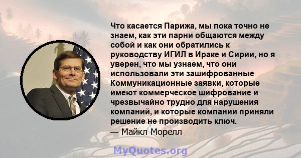 Что касается Парижа, мы пока точно не знаем, как эти парни общаются между собой и как они обратились к руководству ИГИЛ в Ираке и Сирии, но я уверен, что мы узнаем, что они использовали эти зашифрованные