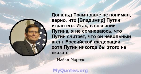 Дональд Трамп даже не понимал, верно, что [Владимир] Путин играл его. Итак, в сознании Путина, я не сомневаюсь, что Путин считает, что он невольный агент Российской федерации, хотя Путин никогда бы этого не сказал.