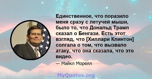 Единственное, что поразило меня сразу с летучей мыши, было то, что Дональд Трамп сказал о Бенгази. Есть этот взгляд, что [Хиллари Клинтон] солгала о том, что вызвало атаку, что она сказала, что это видео.