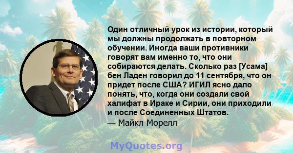 Один отличный урок из истории, который мы должны продолжать в повторном обучении. Иногда ваши противники говорят вам именно то, что они собираются делать. Сколько раз [Усама] бен Ладен говорил до 11 сентября, что он