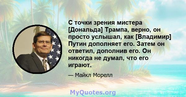 С точки зрения мистера [Дональда] Трампа, верно, он просто услышал, как [Владимир] Путин дополняет его. Затем он ответил, дополнив его. Он никогда не думал, что его играют.