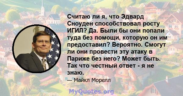 Считаю ли я, что Эдвард Сноуден способствовал росту ИГИЛ? Да. Были бы они попали туда без помощи, которую он им предоставил? Вероятно. Смогут ли они провести эту атаку в Париже без него? Может быть. Так что честный