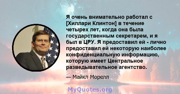 Я очень внимательно работал с [Хиллари Клинтон] в течение четырех лет, когда она была государственным секретарем, и я был в ЦРУ. Я предоставил ей - лично предоставил ей некоторую наиболее конфиденциальную информацию,