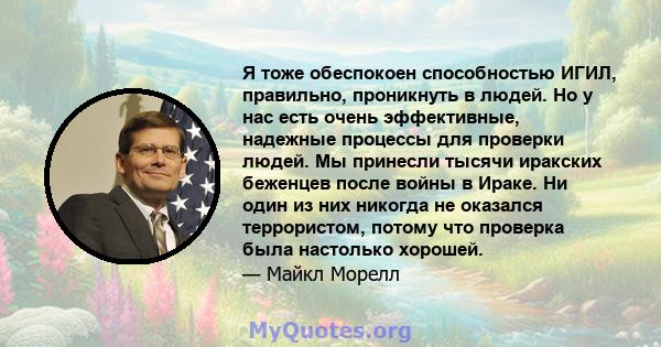 Я тоже обеспокоен способностью ИГИЛ, правильно, проникнуть в людей. Но у нас есть очень эффективные, надежные процессы для проверки людей. Мы принесли тысячи иракских беженцев после войны в Ираке. Ни один из них никогда 