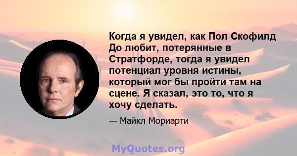 Когда я увидел, как Пол Скофилд До любит, потерянные в Стратфорде, тогда я увидел потенциал уровня истины, который мог бы пройти там на сцене. Я сказал, это то, что я хочу сделать.