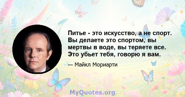 Питье - это искусство, а не спорт. Вы делаете это спортом, вы мертвы в воде, вы теряете все. Это убьет тебя, говорю я вам.