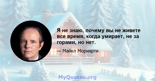 Я не знаю, почему вы не живете все время, когда умирает, не за горами, но нет.