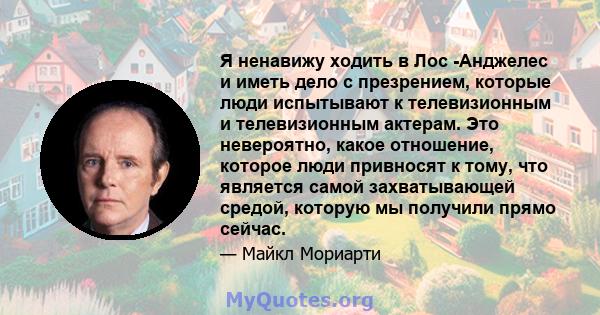 Я ненавижу ходить в Лос -Анджелес и иметь дело с презрением, которые люди испытывают к телевизионным и телевизионным актерам. Это невероятно, какое отношение, которое люди привносят к тому, что является самой