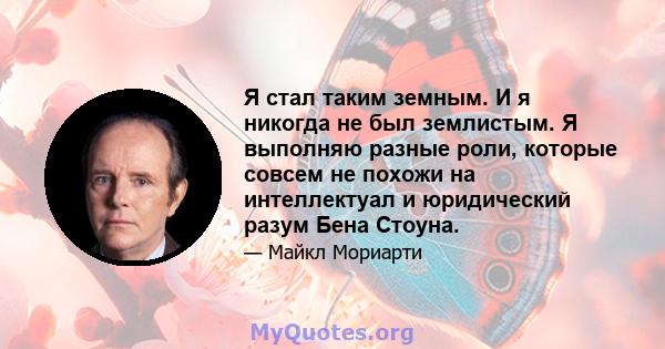 Я стал таким земным. И я никогда не был землистым. Я выполняю разные роли, которые совсем не похожи на интеллектуал и юридический разум Бена Стоуна.