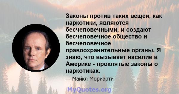 Законы против таких вещей, как наркотики, являются бесчеловечными, и создают бесчеловечное общество и бесчеловечное правоохранительные органы. Я знаю, что вызывает насилие в Америке - проклятые законы о наркотиках.