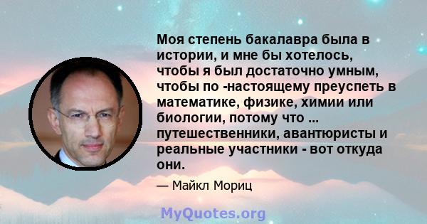 Моя степень бакалавра была в истории, и мне бы хотелось, чтобы я был достаточно умным, чтобы по -настоящему преуспеть в математике, физике, химии или биологии, потому что ... путешественники, авантюристы и реальные