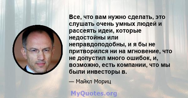 Все, что вам нужно сделать, это слушать очень умных людей и рассеять идеи, которые недостойны или неправдоподобны, и я бы не притворился ни на мгновение, что не допустил много ошибок, и, возможно, есть компании, что мы