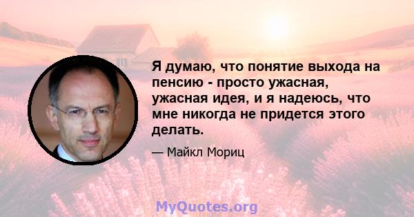 Я думаю, что понятие выхода на пенсию - просто ужасная, ужасная идея, и я надеюсь, что мне никогда не придется этого делать.