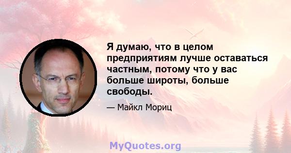 Я думаю, что в целом предприятиям лучше оставаться частным, потому что у вас больше широты, больше свободы.