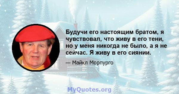 Будучи его настоящим братом, я чувствовал, что живу в его тени, но у меня никогда не было, а я не сейчас. Я живу в его сиянии.