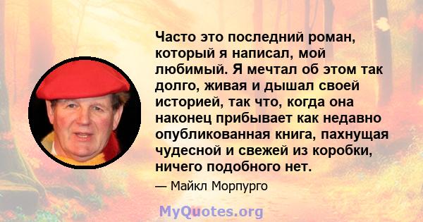 Часто это последний роман, который я написал, мой любимый. Я мечтал об этом так долго, живая и дышал своей историей, так что, когда она наконец прибывает как недавно опубликованная книга, пахнущая чудесной и свежей из